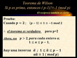 Teorema de Wilson
Si p es primo, entonces ( p-1)!≡-1 (mod p)
El recíproco también es cierto
Prueba:
Cuando 𝒑 = 𝟐 ; 𝒑 − 𝟏 ≡ 𝟏 ≡ −𝟏 𝒎𝒐𝒅 𝟐
∴ el teorema es verdadero para p=2
Ahora, sea 𝒑 > 𝟐, 𝒑𝒂𝒓𝒂 𝒄𝒂𝒅𝒂 𝒆𝒏𝒕𝒆𝒓𝒐 𝒂;
𝟏 ≤ 𝒂 ≤ 𝒑 − 𝟏,
𝒉𝒂𝒚 𝒖𝒏𝒂 𝒊𝒏𝒗𝒆𝒓𝒔𝒂 𝒂 ; 𝟏 ≤ 𝒂 ≤ 𝒑 − 𝟏
𝒂 𝒂 ≡ 𝟏 ( 𝒎𝒐𝒅 𝒑)
 