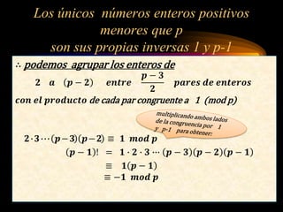 Los únicos números enteros positivos
menores que p
son sus propias inversas 1 y p-1
∴ podemos agrupar los enteros de
𝟐 𝒂 𝒑 − 𝟐 𝒆𝒏𝒕𝒓𝒆
𝒑 − 𝟑
𝟐
𝒑𝒂𝒓𝒆𝒔 𝒅𝒆 𝒆𝒏𝒕𝒆𝒓𝒐𝒔
𝒄𝒐𝒏 𝒆𝒍 𝒑𝒓𝒐𝒅𝒖𝒄𝒕𝒐 de cada par congruente a 1 (mod p)
𝟐∙𝟑∙∙∙ 𝒑−𝟑 𝒑−𝟐 ≡ 𝟏 𝒎𝒐𝒅 𝒑
𝒑 − 𝟏 ! = 𝟏 ∙ 𝟐 ∙ 𝟑 ∙∙∙ 𝒑 − 𝟑 𝒑 − 𝟐 𝒑 − 𝟏
≡ 𝟏 𝒑 − 𝟏
≡ −𝟏 𝒎𝒐𝒅 𝒑
 