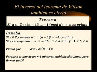 El inverso del teorema de Wilson
también es cierto
Teorema
Si n ∈ 𝒁+ ; 𝒏 − 𝟏 ! ≡ −𝟏 𝒎𝒐𝒅 𝒏 → 𝒏 𝒆𝒔 𝒑𝒓𝒊𝒎𝒐
Prueba:
Prueba
Si n ∈ 𝒁, 𝒄𝒐𝒎𝒑𝒖𝒆𝒔𝒕𝒐 ∶ 𝒏 − 𝟏 ! = −𝟏 𝒎𝒐𝒅 𝒏 .
Si n es compuesto → 𝒏 = 𝒂𝒃; 𝟏 < 𝒂 < 𝒏 𝒚 𝟏 < 𝒃 < 𝒏
Puesto que a<n ; aǀ 𝒏 − 𝟏 !
Porque a es uno de los n-1 números multiplicados juntos para
formar (n-1)!
 