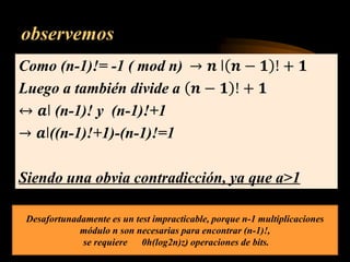 observemos
Como (n-1)!= -1 ( mod n) → 𝒏 ǀ 𝒏 − 𝟏 ! + 𝟏
Luego a también divide a 𝒏 − 𝟏 ! + 𝟏
↔ 𝒂ǀ (n-1)! y (n-1)!+1
→ 𝒂ǀ((n-1)!+1)-(n-1)!=1
Siendo una obvia contradicción, ya que a>1
Desafortunadamente es un test impracticable, porque n-1 multiplicaciones
módulo n son necesarias para encontrar (n-1)!,
se requiere 0h(log2n)z) operaciones de bits.
 