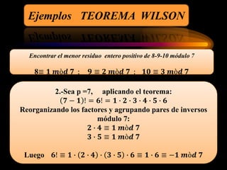 Ejemplos TEOREMA WILSON
Encontrar el menor residuo entero positivo de 8-9-10 módulo 7
8≡ 𝟏 𝒎ò𝒅 𝟕 ; 𝟗 ≡ 𝟐 𝒎ò𝒅 𝟕 ; 𝟏𝟎 ≡ 𝟑 𝒎ò𝒅 𝟕
2.-Sea p =7, aplicando el teorema:
𝟕 − 𝟏 ! = 𝟔! = 𝟏 ∙ 𝟐 ∙ 𝟑 ∙ 𝟒 ∙ 𝟓 ∙ 𝟔
Reorganizando los factores y agrupando pares de inversos
módulo 7:
𝟐 ∙ 𝟒 ≡ 𝟏 𝒎ò𝒅 𝟕
𝟑 ∙ 𝟓 ≡ 𝟏 𝒎ò𝒅 𝟕
Luego 𝟔! ≡ 𝟏 ∙ 𝟐 ∙ 𝟒 ∙ 𝟑 ∙ 𝟓 ∙ 𝟔 ≡ 𝟏 ∙ 𝟔 ≡ −𝟏 𝒎ò𝒅 𝟕
 