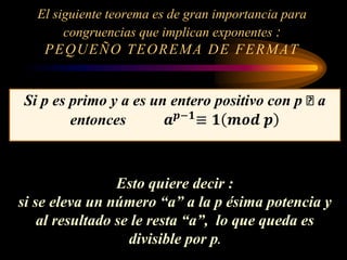 El siguiente teorema es de gran importancia para
congruencias que implican exponentes :
PEQUEÑO TEOREMA DE FERMAT
Si p es primo y a es un entero positivo con p ꭗ a
entonces 𝒂 𝒑−𝟏
≡ 𝟏 𝒎𝒐𝒅 𝒑
Esto quiere decir :
si se eleva un número “a” a la p ésima potencia y
al resultado se le resta “a”, lo que queda es
divisible por p.
 