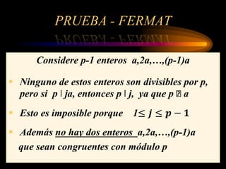 PRUEBA - FERMAT
Considere p-1 enteros a,2a,…,(p-1)a
 Ninguno de estos enteros son divisibles por p,
pero si p ǀ ja, entonces p ǀ j, ya que p ꭗ a
 Esto es imposible porque 1≤ 𝒋 ≤ 𝒑 − 𝟏
 Además no hay dos enteros a,2a,…,(p-1)a
que sean congruentes con módulo p
 