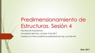 Predimensionamiento de
Estructuras. Sesión 4
Facultad de Arquitectura
Universidad del Istmo, octubre 19 de 2017
Material con fines académicos preparado por Ing. Luis Stolz MA
Stolz /2017
 