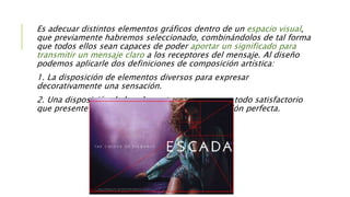 Es adecuar distintos elementos gráficos dentro de un espacio visual,
que previamente habremos seleccionado, combinándolos de tal forma
que todos ellos sean capaces de poder aportar un significado para
transmitir un mensaje claro a los receptores del mensaje. Al diseño
podemos aplicarle dos definiciones de composición artística:
1. La disposición de elementos diversos para expresar
decorativamente una sensación.
2. Una disposición de los elementos para crear un todo satisfactorio
que presente un equilibrio, un peso y una colocación perfecta.
 