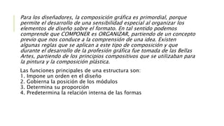 Para los diseñadores, la composición gráfica es primordial, porque
permite el desarrollo de una sensibilidad especial al organizar los
elementos de diseño sobre el formato. En tal sentido podemos
comprende que COMPONER es ORGANIZAR, partiendo de un concepto
previo que nos conduce a la comprensión de una idea. Existen
algunas reglas que se aplican a este tipo de composición y que
durante el desarrollo de la profesión gráfica fue tomada de las Bellas
Artes, partiendo de los principios compositivos que se utilizaban para
la pintura y la composición plástica.
Las funciones principales de una estructura son:
1. Impone un orden en el diseño
2. Gobierna la posición de los módulos
3. Determina su proporción
4. Predetermina la relación interna de las formas
 