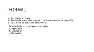 FORMAL
a. Es regular y rígida
b. Realizada matemáticamente, con instrumentos de precisión.
c. Es la base de todas las estructuras
Se subdivide en tres tipos principales:
a. Repetición
b. Gradación
c. Radiación
 