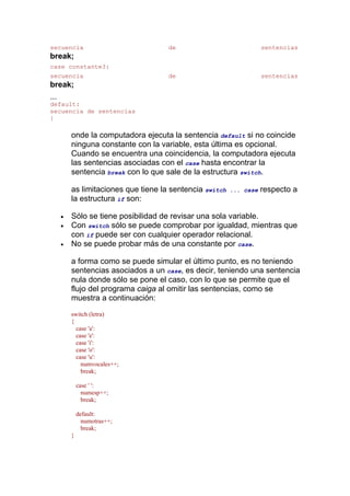 secuencia                             de                             sentencias
break;
case constante3:
secuencia                             de                             sentencias
break;
...
default:
secuencia de sentencias
}

          onde la computadora ejecuta la sentencia default si no coincide
          ninguna constante con la variable, esta última es opcional.
          Cuando se encuentra una coincidencia, la computadora ejecuta
          las sentencias asociadas con el case hasta encontrar la
          sentencia break con lo que sale de la estructura switch.

          as limitaciones que tiene la sentencia switch   ... case   respecto a
          la estructura if son:

      •   Sólo se tiene posibilidad de revisar una sola variable.
      •   Con switch sólo se puede comprobar por igualdad, mientras que
          con if puede ser con cualquier operador relacional.
      •   No se puede probar más de una constante por case.

          a forma como se puede simular el último punto, es no teniendo
          sentencias asociados a un case, es decir, teniendo una sentencia
          nula donde sólo se pone el caso, con lo que se permite que el
          flujo del programa caiga al omitir las sentencias, como se
          muestra a continuación:
          switch (letra)
          {
            case 'a':
            case 'e':
            case 'i':
            case 'o':
            case 'u':
              numvocales++;
              break;

              case ' ':
                numesp++;
                break;

              default:
                numotras++;
                break;
          }
 