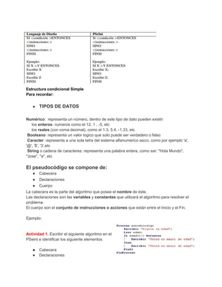 Estructura condicional Simple
Para recordar:
●

TIPOS DE DATOS

Numérico: representa un número, dentro de este tipo de dato pueden existir:
los enteros: numeros como el 12, 1 , -5, etc
los reales (con coma decimal), como el 1.3, 5.4, -1.33, etc
Booleano: representa un valor logico que solo puede ser verdadero o falso
Caracter: representa a una sola letra del sistema alfanumerico ascci, como por ejemplo 'a',
'@', '$', '3',etc
String o cadena de caracteres: representa una palabra entera, como ser: "Hola Mundo",
"Jose", "a", etc

El pseudocódigo se compone de:
●

Cabecera

●

Declaraciones

●

Cuerpo

La cabecera es la parte del algoritmo que posee el nombre de éste.
Las declaraciones son las variables y constantes que utilizará el algoritmo para resolver el
problema.
El cuerpo son el conjunto de instrucciones o acciones que están entre el Inicio y el Fin.
Ejemplo:

Actividad 1. Escribir el siguiente algoritmo en el
PSeint e identificar los siguiente elementos
●
●

Cabecera
Declaraciones

 