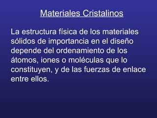 Materiales Cristalinos
La estructura física de los materiales
sólidos de importancia en el diseño
depende del ordenamiento de los
átomos, iones o moléculas que lo
constituyen, y de las fuerzas de enlace
entre ellos.
 
