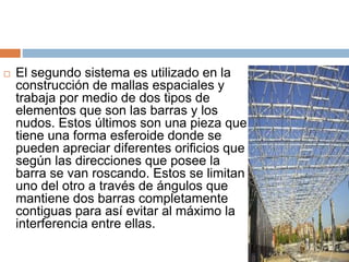  El segundo sistema es utilizado en la
construcción de mallas espaciales y
trabaja por medio de dos tipos de
elementos que son las barras y los
nudos. Estos últimos son una pieza que
tiene una forma esferoide donde se
pueden apreciar diferentes orificios que
según las direcciones que posee la
barra se van roscando. Estos se limitan
uno del otro a través de ángulos que
mantiene dos barras completamente
contiguas para así evitar al máximo la
interferencia entre ellas.
 