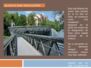 ISLA EN EL MUR- GRAZ AUSTRIA
Esta isla flotante de
acero esta situada
en el rio Mur en
Graz, se construyo
como una
instalación
temporal en el
2003 con motivo de
la designación de
Graz como capital
europea de la
Cultura.
Se a convertido en
un elemento
integral del
escenario urbano
muy bien valorado.
Cuenta con un
café, un parque de
 