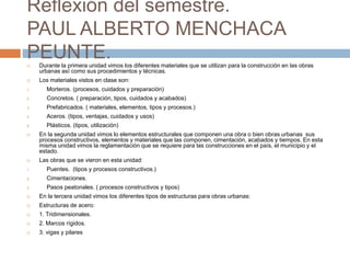 Reflexión del semestre.
PAUL ALBERTO MENCHACA
PEUNTE. Durante la primera unidad vimos los diferentes materiales que se utilizan para la construcción en las obras
urbanas así como sus procedimientos y técnicas.
 Los materiales vistos en clase son:
1. Morteros. (procesos, cuidados y preparación)
2. Concretos. ( preparación, tipos, cuidados y acabados)
3. Prefabricados. ( materiales, elementos, tipos y procesos.)
4. Aceros. (tipos, ventajas, cuidados y usos)
5. Plásticos. (tipos, utilización)
 En la segunda unidad vimos lo elementos estructurales que componen una obra o bien obras urbanas sus
procesos constructivos, elementos y materiales que las componen, cimentación, acabados y tiempos. En esta
misma unidad vimos la reglamentación que se requiere para las construcciones en el país, el municipio y el
estado.
 Las obras que se vieron en esta unidad:
1. Puentes. (tipos y procesos constructivos.)
2. Cimentaciones.
3. Pasos peatonales. ( procesos constructivos y tipos)
 En la tercera unidad vimos los diferentes tipos de estructuras para obras urbanas:
 Estructuras de acero:
 1. Tridimensionales.
 2. Marcos rígidos.
 3. vigas y pilares
 