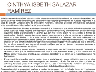 CINTHYA ISBETH SALAZAR
RAMÍREZ
Para empezar esta materia es muy importante, ya que como urbanistas debemos de tener una idea del proceso
constructivo o de donde viene la mayoría de los materiales y objetos que utilizamos en nuestras propuestas. A lo
largo del semestre vimos una serie de temas como: materiales, elementos (puentes), cimentaciones, estructuras
entre ellas tridimensionales, prefabricados, entre otros más.
 En materiales vimos el acero, el concreto, hormigón y el prefabricado que incluye todos los anteriores, nos
dimos cuenta de cuales opciones son más viables para nuestro diseño y su construcción, en nuestro equipo
expusimos sobre el prefabricado, y aprendí que son muy buena opción ya que acortan el tiempo de
construcción y también representan menos costos, pues son como lo dice su nombre ya prefabricados y
llegan a la obra hechos y listos para usarse. El concreto y el hormigón son otros materiales que
constantemente usamos en nuestros diseños, son muy comunes en la ciudad contemporánea, sin embargo
creo que en este tema hizo falta hablar sobre materiales más ecológicos y menos agresivos para el ambiente,
hoy en día se encuentra por ejemplo el concreto ecológico que es muy bueno, y apenas se comienza a
utilizar, pero ofrece grandes beneficios.
 En elementos vimos puentes y pasos peatonales, a nosotros nos tocó exponer sobre los pasos peatonales, y
ahí vimos lo difícil que es encontrar información sobre el tema, batallamos mucho y al final supimos que en
México aún hay mucho que arreglar, pocas veces son aplicados y si los ponen por lo regular los usuarios no
los respetan.
 Estructuras tridimensionales: ese fue nuestro tema, la verdad era algo que ya había visto pero que no sabía
bien sobre el tema, son una muy buena opción para el diseño , para mi más que una función práctica es
estética y de verdad que da mucha imagen a un diseño, y eso es muy importante a la hora de proponer algo,
ya que muchas veces se guían por la función y dejan de lado la estética del proyecto.
Para concluir este fue un semestre en el que vi muchos temas que no conocía del todo, temas importantes para
 