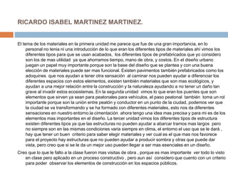 RICARDO ISABEL MARTINEZ MARTINEZ.
El tema de los materiales en la primera unidad me parece que fue de una gran importancia, en lo
personal no tenia ni una introducción de lo que eran los diferentes tipos de materiales ahí vimos los
diferentes tipos para que se usan acabados, los diferentes tipos de prefabricados que yo considero
son los de mas utilidad ya que ahorramos tiempo, mano de obra, y costos. En el diseño urbano
juegan un papel muy importante porque son la base del diseño que se plantea y con una buena
elección de materiales puede ser mas funcional. Existen pavimentos también prefabricados como los
adoquines que nos ayudan a tener otra sensación al caminar nos pueden ayudar a diferenciar los
diferentes espacios con estos elementos, existen también materiales que son mas ecológicos, y
ayudan a una mejor relación entre la construcción y la naturaleza ayudando a no tener un daño tan
grave al invadir estos ecosistemas. En la segunda unidad vimos lo que eran los puentes que son
elementos que sirven ya sean para peatonales para vehículos, el paso peatonal también toma un rol
importante porque son la unión entre peatón y conductor en un punto de la ciudad, podemos ver que
la ciudad se va transformando y se ha formado con diferentes materiales, esto nos da diferentes
sensaciones en nuestro entorno.la cimentación ahora tengo una idea mas precisa y para mi es de los
elementos mas importantes en el diseño. La tercer unidad vimos los diferentes tipos de estructura
existen diferentes tipos ya que las estructuras no pueden ayudar a abarcar tramos mas largos pero
no siempre son en las mismas condiciones varia siempre en clima, el entorno el uso que se le dará ,
hay que tener un buen criterio para saber elegir materiales y ver cual es el que mas nos favorece
para el proyecto hay estructuras que no pueden ayudar a producir sombra y otras que puede dar
vista, pero creo que si se le da un mejor uso pueden llegar a ser mas esenciales en un diseño.
Creo que lo que le falto a la clase fueron mas visitas de obra , porque es mas importante ver todo lo visto
en clase pero aplicado en un proceso constructivo , pero aun así considero que cuento con un criterio
para poder observar los elementos de construcción en los espacios públicos.
 