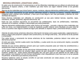 MEDINA BRIONES JONATHAN URIEL .
En este curso de construcción II comenzamos a ver los diferentes materiales que se utilizan en estructuras que
conforman el espacio urbano, o bien mobiliario que esta hecho con algún material similar al de grandes
estructuras.
Algunos de los materiales que vimos fueron: aceros, morteros, algunos elementos prefabricados y plásticos.
Cada uno tiene importancia ya que aportan diferentes formas y texturas al entorno, creando diferentes
imágenes tanto urbanas como artísticas, y hace que el sitio llegue a ser mas permeable y además de crear
identidad del espacio.
Estos diversos materiales son utilizados en construcción ya sea para realizar bancas, soportes, vigas,
maceteros, arriates, jardineras, algunas estructuras, etc.
Entre los que nosotros expusimos se encuentran los prefabricados, tipos de prefabricados, materiales,
utilización en el espacio, ventajas y desventajas que estos presentan.
Algunos elementos prefabricados pueden estar hechos de hormigón , concreto o algunos otros materiales que
junto con otros y su implementación a modo de repetición pueden obtener como resultado una gran obra tal
como un puente o bien alguna cubierta de algún piso dándole un aspecto mejor y ahorrando tiempo y costos..
Además de estos temas anteriores obtuvimos información de temas como pasos peatonales, reglamentación y
pasos a seguir para proponer cualquier obra constructiva y no infringir ante la ley , otro temas fue el de puentes
y cimentación.
Con estos temas y conociendo los temas anteriores de los materiales, podemos deducir mas sobre que
elementos proponer
el costo que estos tendrán cuales serán mas factibles, y cuales serán de una construcción rápida y accesible
en cuanto a costos.
Además de que normas debemos conocer para que nuestra propuesta pase por todas las acreditaciones y
aceptaciones antes de poder realizarla.
y por ultimo podemos hablar de las estructuras tridimensionales en el espacio publico, estas piezas pueden
ser de gran ayuda ala hora de construir algún puente de gran dimensión o bien alguna cubierta de algún
auditorio, estadio etc. Estas piezas tridimensionales dan una gran vista ya que además de ser útiles al dar
gran soporte, nos impactan con sus formas ramificadas o bien esqueléticas lo que hace que no se tan pesada
visualmente el elemento que estamos proponiendo.
Nosotros hablamos sobre el estadio omnilife el cual esta construido con estas piezas y le dio una gran
apariencia fisica y gran soporte,
 