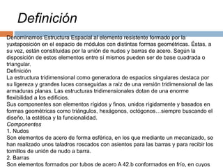 Denominamos Estructura Espacial al elemento resistente formado por la
yuxtaposición en el espacio de módulos con distintas formas geométricas. Éstas, a
su vez, están constituidas por la unión de nudos y barras de acero. Según la
disposición de estos elementos entre sí mismos pueden ser de base cuadrada o
triangular.
Definición
La estructura tridimensional como generadora de espacios singulares destaca por
su ligereza y grandes luces conseguidas a raíz de una versión tridimensional de las
armaduras planas. Las estructuras tridimensionales dotan de una enorme
flexibilidad a los edificios.
Sus componentes son elementos rígidos y finos, unidos rígidamente y basados en
formas geométricas como triángulos, hexágonos, octógonos…siempre buscando el
diseño, la estética y la funcionalidad.
Componentes
1. Nudos
Son elementos de acero de forma esférica, en los que mediante un mecanizado, se
han realizado unos taladros roscados con asientos para las barras y para recibir los
tornillos de unión de nudo a barra.
2. Barras
Son elementos formados por tubos de acero A 42.b conformados en frío, en cuyos
Definición
 
