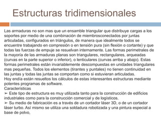 Las armaduras no son mas que un ensamble triangular que distribuye cargas a los
soportes por medio de una combinación de miembrosconectados por juntas
articuladas, configurados en triángulos, de manera que idealmente todos se
encuentre trabajando en compresión o en tensión pura (sin flexión o cortante) y que
todas las fuerzas de empuje se resuelvan internamente. Las formas perimetrales de
la mayoría de las armaduras planas son triangulares, rectangulares, arqueadas
(curvas en la parte superior o inferior), o lenticulares (curvas arriba y abajo). Estas
formas perimetrales están invariablemente descompuestas en unidades triangulares
mas pequeñas. Todos los elementos (tirantes y puntales) no tienen continuidad en
las juntas y todas las juntas se comportan como si estuvieran articuladas.
Hoy endía están resueltos los cálculos de estas interesantes estructuras mediante
potentes programas de software.
Características
➢ Este tipo de estructura es muy utilizada tanto para la construcción de edificios
industriales como para la construcción comercial y de logísticos.
➢ Su medio de fabricación es a través de un cortador láser 3D, o de un cortador
láser turbo. Así mismo se utiliza una soldadura robotizada y una pintura especial a
base de polvo,
Estructuras tridimensionales
 