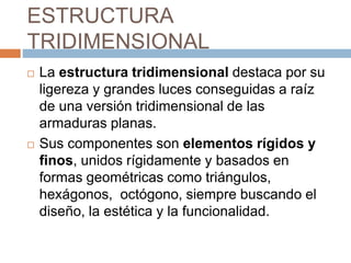 ESTRUCTURA
TRIDIMENSIONAL
 La estructura tridimensional destaca por su
ligereza y grandes luces conseguidas a raíz
de una versión tridimensional de las
armaduras planas.
 Sus componentes son elementos rígidos y
finos, unidos rígidamente y basados en
formas geométricas como triángulos,
hexágonos, octógono, siempre buscando el
diseño, la estética y la funcionalidad.
 