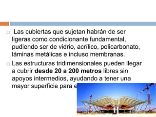 Las cubiertas que sujetan habrán de ser
ligeras como condicionante fundamental,
pudiendo ser de vidrio, acrílico, policarbonato,
láminas metálicas e incluso membranas.
 Las estructuras tridimensionales pueden llegar
a cubrir desde 20 a 200 metros libres sin
apoyos intermedios, ayudando a tener una
mayor superficie para el diseño.
 