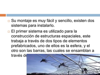  Su montaje es muy fácil y sencillo, existen dos
sistemas para instalarlo.
 El primer sistema es utilizado para la
construcción de estructuras espaciales, este
trabaja a través de dos tipos de elementos
prefabricados, uno de ellos es la esfera, y el
otro son las barras, las cuales se ensamblan a
través de tornillos en la obra.
 