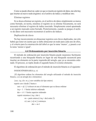 100
Como se puede observar, cada vez que se inserta un registro de datos, tan sólo hay
que insertar un nuevo nodo (registro) en el archivo de índice y modificar otro.
Eliminar registros
Si se desea eliminar un registro, en el archivo de datos simplemente se marca
como borrado, en teoría, mientras el registro no se elimine físicamente, no será
necesario eliminar el registro de índice asociado. Simplemente estará apuntando
a un registro marcado como borrado. Posteriormente, cuando se purgue el archi-
vo de datos será necesario reconstruir el archivo de índices.
Duplicación de claves
No hay inconveniente en almacenar registros con claves duplicadas, tan sólo
habrá que tener en cuenta que se debe almacenar un nodo para cada uno de ellos,
y el criterio para la construcción del árbol es que la rama ‘menor’, y pasará a ser
la rama ‘menor o igual’.
4.4 Ordenamiento por inserción binaria
El método de ordenación por inserción binaria puede mejorarse fácilmente
recurriendo a una búsqueda binaria en lugar de una búsqueda secuencial para
insertar un elemento en la parte izquierda del arreglo, que ya se encuentra orde-
nado. El proceso, se repite desde el segundo hasta el n-ésimo elemento.
El algoritmo de ordenación por el método de inserción binaria es el siguiente:
INSERCIÓNBINARIA (a, n)
{El algoritmo ordena los elementos del arreglo utilizando el método de inserción
binaria. a es un arreglo de n elementos}
{aux, izq, der, m y j son variables de tipo entero}
repetir con i desde 2 hasta n
	 aux b a[ i ] //colocar en aux el elemento que se desea ordenar
izq b 1 // límite inferior ordenado
der b i-1 // límite superior ordenado
	 repetir mientras ( izq ≤ der )
		 m b parte entera (( izq + der) entre 2)
		 si ( aux ≤ a[ m ] ) entonces
			 der b m-1
 