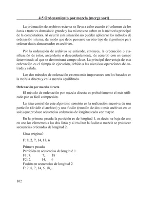 102
4.5 Ordenamiento por mezcla (merge sort)
La ordenación de archivos externa se lleva a cabo cuando el volumen de los
datos a tratar es demasiado grande y los mismos no caben en la memoria principal
de la computadora. Al ocurrir esta situación no pueden aplicarse los métodos de
ordenación interna, de modo que debe pensarse en otro tipo de algoritmos para
ordenar datos almacenados en archivos.
Por la ordenación de archivos se entiende, entonces, la ordenación o cla-
sificación de éstos, ascendente o descendentemente, de acuerdo con un campo
determinado al que se denominará campo clave. La principal desventaja de esta
ordenación es el tiempo de ejecución, debido a las sucesivas operaciones de en-
trada y salida.
Los dos métodos de ordenación externa más importantes son los basados en
la mezcla directa y en la mezcla equilibrada.
Ordenación por mezcla directa
El método de ordenación por mezcla directa es probablemente el más utili-
zado por su fácil compresión.
La idea central de este algoritmo consiste en la realización sucesiva de una
partición (dividir el archivo) y una fusión (reunión de dos o más archivos en un
solo) que produce secuencias ordenadas de longitud cada vez mayor.
En la primera pasada la partición es de longitud 1, es decir, se baja de uno
en uno los elementos a las dos listas y al realizar la fusión o mezcla se producen
secuencias ordenadas de longitud 2.
Lista original:
F: 8, 2, 7, 14, 18, 6
Primera pasada
Partición en secuencias de longitud 1
F1: 8, 	 7,	 18
F2: 2, 	 14, 	 6
Fusión en secuencias de longitud 2
F: 2, 8, 7, 14, 6, 18,…
 