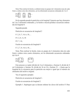 103
Nota: Para realizar la fusión, se deberá tomar en grupos de 2 elementos (uno de cada
lista) y ordene estos dos elementos, así ira obteniendo secuencias ordenadas de 2 en 2
F1: 8, 7, 18,…
F2: 2, 14, 6,…
En la segunda pasada la partición es de longitud 2 (puesto que hay elementos
de 2 en 2 elementos ordenados, y la fusión o mezcla produce secuencias ordena-
das de longitud 4.
Segunda pasada
Partición en secuencias de longitud 2
F: 2, 8, 7, 14, 6, 18,…
F1: 2, 8, 6, 18
F2: 7, 14,
Fusión en secuencias de longitud 4
F: 2, 7, 8, 14, 6, 18,…
Nota: Para realizar la fusión, tome en grupos de 4 elementos (dos de cada
lista) y ordene estos cuatro elementos, así ira obteniendo secuencias ordenadas
de 4 en 4
F1: 2, 8, 6, 18
F2: 7, 14,
Este proceso se repite (divide de 4 en 4 elementos y fusiona 8, divide de 8
en 8 elementos y fusiona 16, divide de 16 en 16 y fusiona 32….) hasta que la
longitud de la secuencia para la partición sea mayor o igual que el número de
elementos del archivo original.
Vea el siguiente ejemplo:
Partición en secuencias de longitud 1.
Fusión en secuencias de longitud 2.
Ejemplo 1. Supóngase que se desean ordenar las claves del archivo F. Para
 