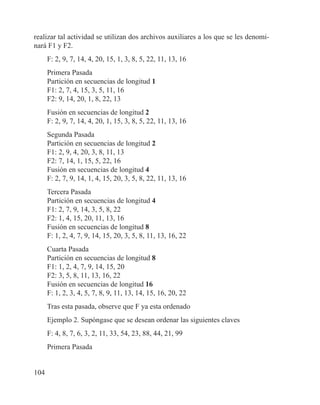 104
realizar tal actividad se utilizan dos archivos auxiliares a los que se les denomi-
nará F1 y F2.
F: 2, 9, 7, 14, 4, 20, 15, 1, 3, 8, 5, 22, 11, 13, 16
Primera Pasada
Partición en secuencias de longitud 1
F1: 2, 7, 4, 15, 3, 5, 11, 16
F2: 9, 14, 20, 1, 8, 22, 13
Fusión en secuencias de longitud 2
F: 2, 9, 7, 14, 4, 20, 1, 15, 3, 8, 5, 22, 11, 13, 16
Segunda Pasada
Partición en secuencias de longitud 2
F1: 2, 9, 4, 20, 3, 8, 11, 13
F2: 7, 14, 1, 15, 5, 22, 16
Fusión en secuencias de longitud 4
F: 2, 7, 9, 14, 1, 4, 15, 20, 3, 5, 8, 22, 11, 13, 16
Tercera Pasada
Partición en secuencias de longitud 4
F1: 2, 7, 9, 14, 3, 5, 8, 22
F2: 1, 4, 15, 20, 11, 13, 16
Fusión en secuencias de longitud 8
F: 1, 2, 4, 7, 9, 14, 15, 20, 3, 5, 8, 11, 13, 16, 22
Cuarta Pasada
Partición en secuencias de longitud 8
F1: 1, 2, 4, 7, 9, 14, 15, 20
F2: 3, 5, 8, 11, 13, 16, 22
Fusión en secuencias de longitud 16
F: 1, 2, 3, 4, 5, 7, 8, 9, 11, 13, 14, 15, 16, 20, 22
Tras esta pasada, observe que F ya esta ordenado
Ejemplo 2. Supóngase que se desean ordenar las siguientes claves
F: 4, 8, 7, 6, 3, 2, 11, 33, 54, 23, 88, 44, 21, 99
Primera Pasada
 