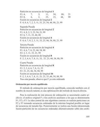 105
Partición en secuencias de longitud 1
F1: 4, 	 7, 	 3, 	 11, 	 54,	 88, 	 21
F2: 8, 	 6, 	 2, 	 33, 	 23, 	 44, 	 99
Fusión en secuencias de longitud 2
F: 4, 8, 6, 7, 2, 3, 11, 33, 23, 54, 44, 88, 21, 99
Segunda Pasada
Partición en secuencias de longitud 2
F1: 4, 8, 2, 3, 23, 54, 21, 99
F2: 6, 7, 11, 33, 44, 88
Fusión en secuencias de longitud 4
F: 4, 6, 7, 8, 2, 3, 11, 33, 23, 44, 54, 88, 21, 99
Tercera Pasada
Partición en secuencias de longitud 4
F1: 4, 6, 7, 8, 23, 44, 54, 88
F2: 2, 3, 11, 33, 21, 99
Fusión en secuencias de longitud 8
F: 2, 3, 4, 6, 7, 8, 11, 33, 21, 23, 44, 54, 88, 99
Cuarta Pasada
Partición en secuencias de longitud 8
F1: 2, 3, 4, 6, 7, 8, 11, 33
F2: 21, 23, 44, 54, 88, 99
Fusión en secuencias de longitud 16
F: 2, 3, 4, 6, 7, 8, 11, 21, 23, 33 ,44, 54, 88, 99
Tras esta pasada, observe que F ya esta ordenado
Ordenación por mezcla equilibrada
El método de ordenación por mezcla equilibrada, conocido también con el
nombre de mezcla natural, es una optimización del método de mezcla directa.
Para la realización de este proceso de ordenación se necesitarán cuatro ar-
chivos: el archivo original F y tres archivos auxiliares a los que se denominarán
F1, F2 y F3. La idea central de este algoritmo consiste en realizar particiones en
F2 y F3 tomando secuencias ordenadas de la máxima longitud posible en lugar
de secuencias de tamaño fijo. Posteriormente se realiza una fusión (denominada
fusión-partición) de las secuencias ordenadas alternativamente sobre dos archi-
 