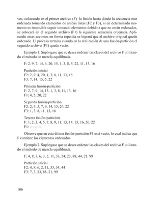 106
vos, colocando en el primer archivo (F) la fusión hasta donde la secuencia este
ordenada tomando elementos de ambas listas (F2 y F3), si en determinado mo-
mento es imposible seguir tomando elementos debido a que no están ordenados,
se colocará en el segundo archivo (F1) la siguiente secuencia ordenada. Apli-
cando estas acciones en forma repetida se logrará que el archivo original quede
ordenado. El proceso termina cuando en la realización de una fusión-partición el
segundo archivo (F1) quede vacío.
Ejemplo 1. Supóngase que se desea ordenar las claves del archivo F utilizan-
do el método de mezcla equilibrada.
F: 2, 9, 7, 14, 4, 20, 15, 1, 3, 8, 5, 22, 11, 13, 16
Partición inicial
F2: 2, 9, 4, 20, 1, 3, 8, 11, 13, 16
F3: 7, 14, 15, 5, 22
Primera fusión-partición
F: 2, 7, 9, 14, 15, 1, 3, 8, 11, 13, 16
F1: 4, 5, 20, 22
Segunda fusión-partición
F2: 2, 4, 5, 7, 9, 14, 15, 20, 22
F3: 1, 3, 8, 11, 13, 16
Tercera fusión-partición
F: 1, 2, 3, 4, 5, 7, 8, 9, 11, 13, 14, 15, 16, 20, 22
F1: ---------
Observe que en esta última fusión-partición F1 está vacío, lo cual indica que
F contiene los elementos ordenados
Ejemplo 2. Supóngase que se desea ordenar las claves del archivo F utilizan-
do el método de mezcla equilibrada.
F: 4, 8, 7, 6, 3, 2, 11, 33, 54, 23, 88, 44, 21, 99
Partición inicial
F2: 4, 8, 6, 2, 11, 33, 54, 44
F3: 7, 3, 23, 88, 21, 99
 