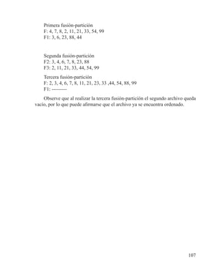 107
Primera fusión-partición
F: 4, 7, 8, 2, 11, 21, 33, 54, 99
F1: 3, 6, 23, 88, 44
Segunda fusión-partición
F2: 3, 4, 6, 7, 8, 23, 88
F3: 2, 11, 21, 33, 44, 54, 99
Tercera fusión-partición
F: 2, 3, 4, 6, 7, 8, 11, 21, 23, 33 ,44, 54, 88, 99
F1: ---------
Observe que al realizar la tercera fusión-partición el segundo archivo queda
vacío, por lo que puede afirmarse que el archivo ya se encuentra ordenado.
 