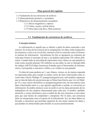 11
Plan general del capítulo
1.1 Fundamento de las estructuras de archivos
1.2 Almacenamiento primario y secundario
1.3 Dispositivos de almacenamiento secundario
1.3.1 Discos magnéticos y ópticos
1.3.2 Cintas, casetes, raid de discos
1.3.3 Otros tipos (zip drive, flash memory)
1.1 Fundamento de estructuras de archivos
Conceptos básicos
La información es aquella que se obtiene a partir de datos conocidos o por
conocer. En el área de las ciencias de la computación, los datos están compuestos
de caracteres y éstos a su vez de bits, entonces el bit es conocido como el elemen-
to mínimo de información. Inicialmente los bits se agruparon en conjuntos de
ocho para formar el concepto de byte y así pudiera representar 256 valores dife-
rentes. Cuando hubo la necesidad de representar estos valores en una pantalla se
tomó como acuerdo plasmar 256 símbolos en una tabla, la cual es llamada tabla
de códigos ASCII (Código Americano Estándar para el Intercambio de Informa-
ción) y corresponde a caracteres visibles y no visibles en una pantalla.
Un dato tal como pudiera ser 1, uno, blanco, viernes, m, de manera separada
no representa nada, pero cuando se reúnen varios de éstos relacionados entre sí,
como Juan, García, Hidalgo 35, juangarcia@gmail.com, estos pudiera suponerse
que se trata de datos de una persona que se llama Juan García, que vive en Hidal-
go 35 y cuyo correo electrónico es juangarcia@gmail.com, de esta manera estos
datos relacionados entre sí, y que aportan significado o sentido, se convierten en
información. Se podría entonces crear un archivo con los datos personales de los
trabajadores de una empresa almacenando para cada uno: el nombre, apellido,
domicilio y correo electrónico, pero se habrá de dar una estructura a estos datos
para que sean fáciles de comprender e interpretar. Por lo tanto, una estructura
debe ser interpretada como el soporte de la información. Así, las ideas deben ser
llevadas a estructuras que permitan organizar de una mejor manera los datos y
que puedan ser almacenadas para facilitar su acceso posteriormente.
 