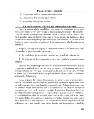 111
Plan general del capítulo
5.1 El sistema de archivos y sus principales funciones
5.2 Organización de estructuras de directorios
5.3 Seguridad y protección de archivos
5.1 El sistema de archivos y sus principales funciones
Como se ha visto a lo largo del libro existen diversas maneras en que se orga-
niza la información, pero una vez que se ha procesado, los usuarios desean alma-
cenar dicha información durante semanas, meses, o inclusive años y entonces se
ha de concluir que dejar la información en el propio espacio de direcciones de la
computadora (memoria principal) resulta inaceptable dado que sus características
limitan al almacenamiento a un tiempo determinado sujeto a la alimentación de
corriente.
Así pues, los dispositivos para el almacenamiento de la información a largo
plazo deben proporcionar principalmente:
1.	 La posibilidad almacenar una cantidad muy grande de información
2.	 La información deberá persistir (existir) aun cuando la computadora sea
apagada
Para que esto pueda ser posible se debe almacenar la información de manera
organizada a través de archivos, así pues, un usuario podrá acceder a dicha in-
formación todas las veces que sean necesarias, la cual no deberá verse afectada
a menos que el usuario de manera explícita prevea algún cambio e incluso la
eliminación de la misma.
Desde el punto de vista de los usuarios, los archivos son grupos de infor-
mación relacionada, sobre los que se pueden realizar diversas operaciones tales
como lectura, escritura, modificación, eliminación, etc. Todas estas acciones que
los usuarios hacen normalmente con la información de los archivos las realiza
una parte muy concreta del sistema operativo denominado Sistema de Archivos.
Es esta parte del sistema operativo la responsable de que los usuarios puedan co-
nocer más detalles sobre los archivos almacenados tales como: ubicación, nom-
bre, propiedades, protección, operaciones permitidas, realizar las operaciones
antes mencionadas adecuándolas a las características de los dispositivos físicos
utilizados, etc. y aun cuando es de menor interés para los usuarios, es también
 