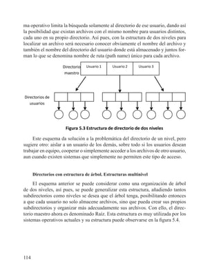 114
ma operativo limita la búsqueda solamente al directorio de ese usuario, dando así
la posibilidad que existan archivos con el mismo nombre para usuarios distintos,
cada uno en su propio directorio. Así pues, con la estructura de dos niveles para
localizar un archivo será necesario conocer obviamente el nombre del archivo y
también el nombre del directorio del usuario donde está almacenado y juntos for-
man lo que se denomina nombre de ruta (path name) único para cada archivo.
Usuario 1 Usuario 2 Usuario 3Directorio
maestro
Directorios de
usuarios
Figura 5.3 Estructura de directorio de dos niveles
Este esquema da solución a la problemática del directorio de un nivel, pero
sugiere otro: aislar a un usuario de los demás, sobre todo si los usuarios desean
trabajar en equipo, cooperar o simplemente acceder a los archivos de otro usuario,
aun cuando existen sistemas que simplemente no permiten este tipo de acceso.
Directorios con estructura de árbol. Estructuras multinivel
El esquema anterior se puede considerar como una organización de árbol
de dos niveles, así pues, se puede generalizar esta estructura, añadiendo tantos
subdirectorios como niveles se desea que el árbol tenga, posibilitando entonces
a que cada usuario no solo almacene archivos, sino que pueda crear sus propios
subdirectorios y organizar más adecuadamente sus archivos. Con ello, el direc-
torio maestro ahora es denominado Raíz. Esta estructura es muy utilizada por los
sistemas operativos actuales y su estructura puede observarse en la figura 5.4.
 