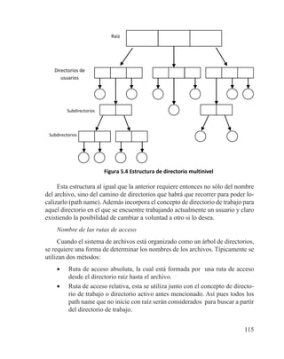 115
Directorios de
usuarios
Raíz
Subdirectorios
Figura 5.4 Estructura de directorio multinivel
Subdirectorios
Esta estructura al igual que la anterior requiere entonces no sólo del nombre
del archivo, sino del camino de directorios que habrá que recorrer para poder lo-
calizarlo (path name). Además incorpora el concepto de directorio de trabajo para
aquel directorio en el que se encuentre trabajando actualmente un usuario y claro
existiendo la posibilidad de cambiar a voluntad a otro si lo desea.
Nombre de las rutas de acceso
Cuando el sistema de archivos está organizado como un árbol de directorios,
se requiere una forma de determinar los nombres de los archivos. Típicamente se
utilizan dos métodos:
•	 Ruta de acceso absoluta, la cual está formada por una ruta de acceso
desde el directorio raíz hasta el archivo.
•	 Ruta de acceso relativa, esta se utiliza junto con el concepto de directo-
rio de trabajo o directorio activo antes mencionado. Así pues todos los
path name que no inicie con raíz serán considerados para buscar a partir
del directorio de trabajo.
 