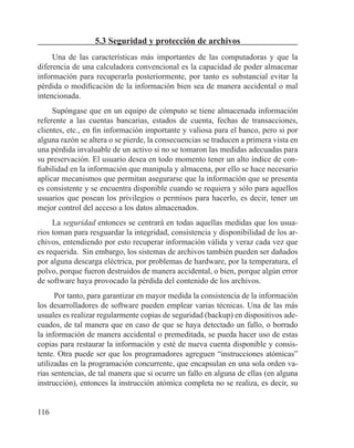 116
5.3 Seguridad y protección de archivos
Una de las características más importantes de las computadoras y que la
diferencia de una calculadora convencional es la capacidad de poder almacenar
información para recuperarla posteriormente, por tanto es substancial evitar la
pérdida o modificación de la información bien sea de manera accidental o mal
intencionada.
Supóngase que en un equipo de cómputo se tiene almacenada información
referente a las cuentas bancarias, estados de cuenta, fechas de transacciones,
clientes, etc., en fin información importante y valiosa para el banco, pero si por
alguna razón se altera o se pierde, la consecuencias se traducen a primera vista en
una pérdida invaluable de un activo si no se tomaron las medidas adecuadas para
su preservación. El usuario desea en todo momento tener un alto índice de con-
fiabilidad en la información que manipula y almacena, por ello se hace necesario
aplicar mecanismos que permitan asegurarse que la información que se presenta
es consistente y se encuentra disponible cuando se requiera y sólo para aquellos
usuarios que posean los privilegios o permisos para hacerlo, es decir, tener un
mejor control del acceso a los datos almacenados.
La seguridad entonces se centrará en todas aquellas medidas que los usua-
rios toman para resguardar la integridad, consistencia y disponibilidad de los ar-
chivos, entendiendo por esto recuperar información válida y veraz cada vez que
es requerida. Sin embargo, los sistemas de archivos también pueden ser dañados
por alguna descarga eléctrica, por problemas de hardware, por la temperatura, el
polvo, porque fueron destruidos de manera accidental, o bien, porque algún error
de software haya provocado la pérdida del contenido de los archivos.
Por tanto, para garantizar en mayor medida la consistencia de la información
los desarrolladores de software pueden emplear varias técnicas. Una de las más
usuales es realizar regularmente copias de seguridad (backup) en dispositivos ade-
cuados, de tal manera que en caso de que se haya detectado un fallo, o borrado
la información de manera accidental o premeditada, se pueda hacer uso de estas
copias para restaurar la información y esté de nueva cuenta disponible y consis-
tente. Otra puede ser que los programadores agreguen “instrucciones atómicas”
utilizadas en la programación concurrente, que encapsulan en una sola orden va-
rias sentencias, de tal manera que si ocurre un fallo en alguna de ellas (en alguna
instrucción), entonces la instrucción atómica completa no se realiza, es decir, su
 