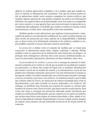 117
objetivo es realizar operaciones completas y no a medias, para que cuando rei-
nicie el sistema, la información esté consistente. Este tipo de técnica podría ser
útil en aplicaciones donde varios usuarios comparten los mismos archivos, por
ejemplo, algunas agencias de viaje pueden compartir un archivo con información
referente a los espacios libres en un determinado vuelo. Ese archivo es compartido
por varios usuarios y si una agencia hace una reservación pero la operación no es
completada adecuadamente, es probable que cuando se restaure el sistema existan
inconsistencias; en tales casos, sería posible evitar estas anomalías.
También pueden existir aplicaciones que implican el procesamiento e inter-
cambio de archivos con información confidencial, los cuales se deben diseñar con
altos niveles de protección, por tanto, además de la disponibilidad y fiabilidad
que se desea exista en la información contenida en los archivos, también es im-
prescindible controlar el acceso sólo para usuarios autorizados.
La protección se define como el conjunto de medidas que se toman para
resguardar la información contra robos, ataques, espionaje o sabotaje. Dichas
medidas evitan la exposición de la información ante situaciones de peligro y la
protegen ante contingencias adversas tales como accesos malintencionados, ac-
cesos no autorizados, destrucción, alteración con fines indebidos, entre otros.
La privacidad de los archivos o protección se encarga de controlar la infor-
mación contenida en los archivos a fin de que no pueda ser accedida por usuarios
no autorizados. La forma más común de lograr esto es mediante identificación
del usuario a través de un nombre de usuario, y la autenticación a través de una
palabra clave llamada contraseña o password. Con esta información el sistema se
encarga de validar si los datos introducidos son correctos para conceder o denegar
el acceso al sistema y por tanto a los archivos. La tendencia actual es que la tabla
que contiene todas las claves, las almacenen de manera encriptada para evitar su
descubrimiento y por tanto evitando así accesos indeseados a los archivos. Sin
embargo, un problema muy frecuente que cometen los usuarios es utilizar tanto
nombres de usuario como claves triviales, que hacen sencilla su adivinación. Para
evitar este riesgo y conseguir una protección adecuada, puede solicitársele que
cambie su contraseña periódicamente, que por supuesto no sea igual a la anterior,
que incluya tanto letras como dígitos de manera intercalada, o bien, añadir al sis-
tema la capacidad de restringir temporalmente el acceso a algún usuario después
de realizar varios intentos con una contraseña incorrecta en un mismo intento de
conexión.
 