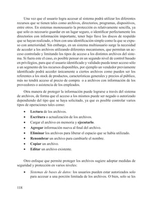 118
Una vez que el usuario logra accesar al sistema podrá utilizar los diferentes
recursos que se tienen tales como archivos, directorios, programas, dispositivos,
entre otros. En sistemas monousuario la protección es relativamente sencilla, ya
que solo es necesario guardar en un lugar seguro, o identificar perfectamente los
directorios con información importante, tener bajo llave los discos de respaldo
que se hayan realizado, o bien con una identificación simple como la que se expu-
so con anterioridad. Sin embargo, en un sistema multiusuario surge la necesidad
de acceder a los archivos utilizando diferentes mecanismos, que permitan un ac-
ceso controlado y limitando los tipos de acceso a los distintos archivos del siste-
ma. Si fuera este el caso, es posible pensar en un segundo nivel de control basado
en privilegios, para que el usuario identificado y validado pueda tener acceso sólo
a un segmento de los recursos disponibles, por ejemplo un vendedor previamente
identificado podrá acceder únicamente a ciertos archivos como pueden ser los
referentes a los stock de productos, características generales y precios al público,
más no tendrá acceso al precio de compra o a archivos con información de los
proveedores o asistencia de los empleados.
Otra manera de proteger la información puede lograrse a través del sistema
de archivos, de forma que el acceso a los mismos puede ser negado o autorizado
dependiendo del tipo que se haya solicitado, ya que es posible controlar varios
tipos de operaciones tales como:
•	 Lectura de los archivos.
•	 Escritura o actualización de los archivos.
•	 Cargar el archivo en memoria y ejecutarlo.
•	 Agregar información nueva al final del archivo.
•	 Eliminar los archivos para liberar el espacio que se había utilizado.
•	 Renombrar un archivo para cambiarle el nombre.
•	 Copiar un archivo.
•	 Editar un archivo existente.
Otro enfoque que permite proteger los archivos sugiere adoptar medidas de
seguridad y protección en varios niveles:
•	 Sistemas de bases de datos: los usuarios pueden estar autorizados solo
para accesar a una porción limitada de los archivos. O bien, solo se les
 