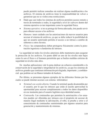 119
puede permitir realizar consultas sin realizar alguna modificación a los
archivos. El sistema de archivos tiene la responsabilidad de volver a
garantizar que no se violen estas restricciones.
•	 Dado que casi todos los sistemas de archivos permiten acceso remoto a
través de terminales o redes, la seguridad a nivel de software dentro del
sistema operativo es tan importante como la seguridad física.
•	 Sistema operativo: si no se protege de forma adecuada, éste puede servir
para obtener acceso a los archivos
•	 Humano: tener cuidado con las autorizaciones de nuevos usuarios para
accesar al sistema de archivos, ya que se debe reducir la posibilidad de
que un usuario autorizado permita el acceso a un intruso a cambio de
sobornos u otros favores.
•	 Físico: las computadoras deben protegerse físicamente contra la pene-
tración ingeniosa o clandestina de intrusos.
La seguridad en todos los niveles anteriores debe mantenerse para asegurar
la protección de los archivos. Un punto débil en uno de los niveles más bajos
como lo son el físico o el humano permitirán que se burlen medidas estrictas de
seguridad en niveles más altos.
En muchas aplicaciones vale la pena dedicar un esfuerzo considerable a la
conservación de la seguridad e integridad de los archivos, ya que los sistemas de
archivos grandes que contienen información privilegiada, importante y confiden-
cial que podrían ser un blanco tentador de hackers.
Por último, se presentan algunos ejemplos de las diferentes formas por las
cuales se puede intentar accesar a un sistema informático:
•	 Terminal con sesión abierta. Cuando la terminal queda desatendida por
el usuario, por lo que los intrusos que están al asecho aprovechan la
oportunidad para accesar completamente a todos los datos disponibles
en ese momento para el usuario legítimo cuya identidad asume.
•	 Contraseña. Las contraseñas que permiten la autorización a los usua-
rios pueden ser obtenidas por intrusos con el propósito de accesar de
manera ilegal mediante la adivinación, el robo, la prueba y error o el
conocimiento de contraseñas suministradas por algunos usuarios para
generación y mantenimiento de sistemas.
 