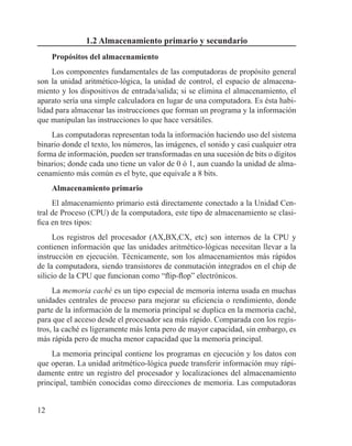 12
1.2 Almacenamiento primario y secundario
Propósitos del almacenamiento
Los componentes fundamentales de las computadoras de propósito general
son la unidad aritmético-lógica, la unidad de control, el espacio de almacena-
miento y los dispositivos de entrada/salida; si se elimina el almacenamiento, el
aparato sería una simple calculadora en lugar de una computadora. Es ésta habi-
lidad para almacenar las instrucciones que forman un programa y la información
que manipulan las instrucciones lo que hace versátiles.
Las computadoras representan toda la información haciendo uso del sistema
binario donde el texto, los números, las imágenes, el sonido y casi cualquier otra
forma de información, pueden ser transformadas en una sucesión de bits o dígitos
binarios; donde cada uno tiene un valor de 0 ó 1, aun cuando la unidad de alma-
cenamiento más común es el byte, que equivale a 8 bits.
Almacenamiento primario
El almacenamiento primario está directamente conectado a la Unidad Cen-
tral de Proceso (CPU) de la computadora, este tipo de almacenamiento se clasi-
fica en tres tipos:
Los registros del procesador (AX,BX,CX, etc) son internos de la CPU y
contienen información que las unidades aritmético-lógicas necesitan llevar a la
instrucción en ejecución. Técnicamente, son los almacenamientos más rápidos
de la computadora, siendo transistores de conmutación integrados en el chip de
silicio de la CPU que funcionan como “flip-flop” electrónicos.
La memoria caché es un tipo especial de memoria interna usada en muchas
unidades centrales de proceso para mejorar su eficiencia o rendimiento, donde
parte de la información de la memoria principal se duplica en la memoria caché,
para que el acceso desde el procesador sea más rápido. Comparada con los regis-
tros, la caché es ligeramente más lenta pero de mayor capacidad, sin embargo, es
más rápida pero de mucha menor capacidad que la memoria principal.
La memoria principal contiene los programas en ejecución y los datos con
que operan. La unidad aritmético-lógica puede transferir información muy rápi-
damente entre un registro del procesador y localizaciones del almacenamiento
principal, también conocidas como direcciones de memoria. Las computadoras
 