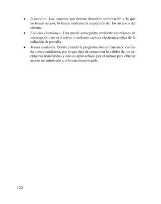 120
•	 Inspección. Los usuarios que desean descubrir información a la que
no tienen acceso, lo hacen mediante la inspección de los archivos del
sistema.
•	 Escucha electrónica. Esta puede conseguirse mediante conexiones de
intercepción pasiva o activa o mediante captura electromagnética de la
radiación de pantalla.
•	 Mutua confianza. Ocurre cuando la programación es demasiado confia-
da o poco cuidadosa, por lo que deja de comprobar la validez de los pa-
rámetros transferidos y esto es aprovechado por el intruso para obtener
acceso no autorizado a información protegida.
 