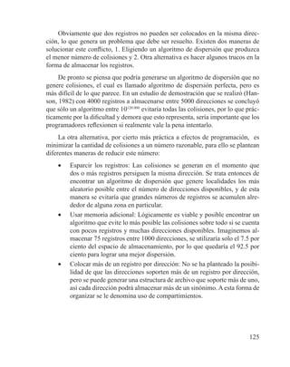 125
Obviamente que dos registros no pueden ser colocados en la misma direc-
ción, lo que genera un problema que debe ser resuelto. Existen dos maneras de
solucionar este conflicto, 1. Eligiendo un algoritmo de dispersión que produzca
el menor número de colisiones y 2. Otra alternativa es hacer algunos trucos en la
forma de almacenar los registros.
De pronto se piensa que podría generarse un algoritmo de dispersión que no
genere colisiones, el cual es llamado algoritmo de dispersión perfecta, pero es
más difícil de lo que parece. En un estudio de demostración que se realizó (Han-
son, 1982) con 4000 registros a almacenarse entre 5000 direcciones se concluyó
que sólo un algoritmo entre 10120 000
evitaría todas las colisiones, por lo que prác-
ticamente por la dificultad y demora que esto representa, sería importante que los
programadores reflexionen si realmente vale la pena intentarlo.
La otra alternativa, por cierto más práctica a efectos de programación, es
minimizar la cantidad de colisiones a un número razonable, para ello se plantean
diferentes maneras de reducir este número:
•	 Esparcir los registros: Las colisiones se generan en el momento que
dos o más registros persiguen la misma dirección. Se trata entonces de
encontrar un algoritmo de dispersión que genere localidades los más
aleatorio posible entre el número de direcciones disponibles, y de esta
manera se evitaría que grandes números de registros se acumulen alre-
dedor de alguna zona en particular.
•	 Usar memoria adicional: Lógicamente es viable y posible encontrar un
algoritmo que evite lo más posible las colisiones sobre todo si se cuenta
con pocos registros y muchas direcciones disponibles. Imaginemos al-
macenar 75 registros entre 1000 direcciones, se utilizaría solo el 7.5 por
ciento del espacio de almacenamiento, por lo que quedaría el 92.5 por
ciento para lograr una mejor dispersión.
•	 Colocar más de un registro por dirección: No se ha planteado la posibi-
lidad de que las direcciones soporten más de un registro por dirección,
pero se puede generar una estructura de archivo que soporte más de uno,
así cada dirección podrá almacenar más de un sinónimo. A esta forma de
organizar se le denomina uso de compartimientos.
 