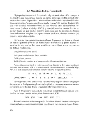 126
6.3 Algoritmo de dispersión simple
El propósito fundamental de cualquier algoritmo de dispersión es esparcir
los registros que manejará de manera tan pareja como sea posible entre el inter-
valo de direcciones disponibles. La definición tomada del diccionario del término
dispersar significa “separar aquello que estaba reunido”. El método de dispersión
que se ha utilizado en este texto toma las dos primeras letras del nombre en for-
mato entero (en base al código ASCII) y multiplica ambos valores (lo cual no
es muy bueno ya que muchos nombres comienzan con las mismas dos letras),
tan solo basta con imaginar con alguna letra en particular y busque entonces que
nombres generarían colisión.
Ciertamente este algoritmo no genera buena dispersión, por lo que se plantea
un nuevo algoritmo que tiene un buen nivel de aleatoriedad y genera buenos re-
sultados sin importar las llaves que se utilicen, es sencillo de alterar en caso que
no de buen rendimiento.
El algoritmo es de tres pasos:
1.- Representar la llave en forma numérica
2.- Desglosar y sumar
3.- Dividir entre un número primo y usar el residuo como dirección.
Paso 1. Representar la llave en forma numérica. Cuando la llave ya es un número
pues este paso se omite, pero si es una cadena de caracteres entonces se usa el Código
ASCII de cada carácter para formar un número. Observe el siguiente ejemplo:
76 79 82 69 78 90 79 32 32 32 32 32
LORENZO = L O R E N Z O < ESPACIOS >
Este algoritmo toma una llave de 12 caracteres y es para ello que se agregan
los espacios al final para completar esta longitud, al considerar mas caracteres se
incrementa a posibilidad de que se generen diferentes direcciones.
Paso 2. Desglosar y sumar. Esto consiste en tomar trozos del número y su-
marlos, para este caso se toman pares de números ASCII.
7679 8269 7890 7932 3232 3232
Se consideran entonces estas parejas de números como valores enteros para
poder realizar operaciones aritméticas, en este caso para sumarse. Antes de con-
 