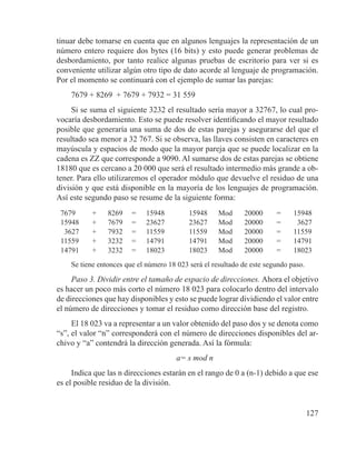 127
tinuar debe tomarse en cuenta que en algunos lenguajes la representación de un
número entero requiere dos bytes (16 bits) y esto puede generar problemas de
desbordamiento, por tanto realice algunas pruebas de escritorio para ver si es
conveniente utilizar algún otro tipo de dato acorde al lenguaje de programación.
Por el momento se continuará con el ejemplo de sumar las parejas:
7679 + 8269 + 7679 + 7932 = 31 559
Si se suma el siguiente 3232 el resultado sería mayor a 32767, lo cual pro-
vocaría desbordamiento. Esto se puede resolver identificando el mayor resultado
posible que generaría una suma de dos de estas parejas y asegurarse del que el
resultado sea menor a 32 767. Si se observa, las llaves consisten en caracteres en
mayúscula y espacios de modo que la mayor pareja que se puede localizar en la
cadena es ZZ que corresponde a 9090. Al sumarse dos de estas parejas se obtiene
18180 que es cercano a 20 000 que será el resultado intermedio más grande a ob-
tener. Para ello utilizaremos el operador módulo que devuelve el residuo de una
división y que está disponible en la mayoría de los lenguajes de programación.
Así este segundo paso se resume de la siguiente forma:
7679 ­­+ 8269 = 15948 15948 Mod 20000 = 15948
15948 + 7679 = 23627 23627 Mod 20000 = 3627
3627 + 7932 = 11559 11559 Mod 20000 = 11559
11559 + 3232 = 14791 14791 Mod 20000 = 14791
14791 + 3232 = 18023 18023 Mod 20000 = 18023
Se tiene entonces que el número 18 023 será el resultado de este segundo paso.
Paso 3. Dividir entre el tamaño de espacio de direcciones. Ahora el objetivo
es hacer un poco más corto el número 18 023 para colocarlo dentro del intervalo
de direcciones que hay disponibles y esto se puede lograr dividiendo el valor entre
el número de direcciones y tomar el residuo como dirección base del registro.
El 18 023 va a representar a un valor obtenido del paso dos y se denota como
“s”, el valor “n” corresponderá con el número de direcciones disponibles del ar-
chivo y “a” contendrá la dirección generada. Así la fórmula:
a= s mod n
Indica que las n direcciones estarán en el rango de 0 a (n-1) debido a que ese
es el posible residuo de la división.
 