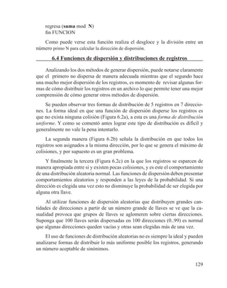 129
regresa (suma mod N)
fin FUNCION
Como puede verse esta función realiza el desgloce y la división entre un
número primo N para calcular la dirección de dispersión.
6.4 Funciones de dispersión y distribuciones de registros
Analizando los dos métodos de generar dispersión, puede notarse claramente
que el primero no dispersa de manera adecuada mientras que el segundo hace
una mucho mejor dispersión de los registros, es momento de revisar algunas for-
mas de cómo distribuir los registros en un archivo lo que permite tener una mejor
comprensión de cómo generar otros métodos de dispersión.
Se pueden observar tres formas de distribución de 5 registros en 7 direccio-
nes. La forma ideal en que una función de dispersión disperse los registros es
que no exista ninguna colisión (Figura 6.2a), a esta es una forma de distribución
uniforme. Y como se comentó antes lograr este tipo de distribución es difícil y
generalmente no vale la pena intentarlo.
La segunda manera (Figura 6.2b) señala la distribución en que todos los
registros son asignados a la misma dirección, por lo que se genera el máximo de
colisiones, y por supuesto es un gran problema.
Y finalmente la tercera (Figura 6.2c) en la que los registros se esparcen de
manera apropiada entre si y existen pocas colisiones, y es este el comportamiento
de una distribución aleatoria normal. Las funciones de dispersión deben presentar
comportamientos aleatorios y responden a las leyes de la probabilidad. Si una
dirección es elegida una vez esto no disminuye la probabilidad de ser elegida por
alguna otra llave.
Al utilizar funciones de dispersión aleatorias que distribuyen grandes can-
tidades de direcciones a partir de un número grande de llaves se ve que la ca-
sualidad provoca que grupos de llaves se aglomeren sobre ciertas direcciones.
Suponga que 100 llaves serán dispersadas en 100 direcciones (0..99) es normal
que algunas direcciones queden vacías y otras sean elegidas más de una vez.
El uso de funciones de distribución aleatorias no es siempre la ideal y pueden
analizarse formas de distribuir lo más uniforme posible los registros, generando
un número aceptable de sinónimos.
 