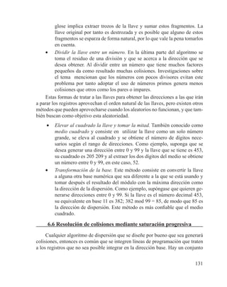 131
glose implica extraer trozos de la llave y sumar estos fragmentos. La
llave original por tanto es destrozada y es posible que alguno de estos
fragmentos se esparza de forma natural, por lo que vale la pena tomarlos
en cuenta.
•	 Dividir la llave entre un número. En la última parte del algoritmo se
toma el residuo de una división y que se acerca a la dirección que se
desea obtener. Al dividir entre un número que tiene muchos factores
pequeños da como resultado muchas colisiones. Investigaciones sobre
el tema mencionan que los números con pocos divisores evitan este
problema por tanto adoptar el uso de números primos genera menos
colisiones que otros como los pares o impares.
Estas formas de tratar a las llaves para obtener las direcciones a las que irán
a parar los registros aprovechan el orden natural de las llaves, pero existen otros
métodos que pueden aprovecharse cuando los aleatorios no funcionan, y que tam-
bién buscan como objetivo esta aleatoriedad.
•	 Elevar al cuadrado la llave y tomar la mitad. También conocido como
medio cuadrado y consiste en utilizar la llave como un solo número
grande, se eleva al cuadrado y se obtiene el número de dígitos nece-
sarios según el rango de direcciones. Como ejemplo, suponga que se
desea generar una dirección entre 0 y 99 y la llave que se tiene es 453,
su cuadrado es 205 209 y al extraer los dos dígitos del medio se obtiene
un número entre 0 y 99, en este caso, 52.
•	 Transformación de la base. Este método consiste en convertir la llave
a alguna otra base numérica que sea diferente a la que se está usando y
tomar después el resultado del módulo con la máxima dirección como
la dirección de la dispersión. Como ejemplo, supóngase que quieren ge-
nerarse direcciones entre 0 y 99. Si la llave es el número decimal 453,
su equivalente en base 11 es 382; 382 mod 99 = 85, de modo que 85 es
la dirección de dispersión. Este método es más confiable que el medio
cuadrado.
6.6 Resolución de colisiones mediante saturación progresiva
Cualquier algoritmo de dispersión que se diseñe por bueno que sea generará
colisiones, entonces es común que se integren líneas de programación que traten
a los registros que no sea posible integrar en la dirección base. Hay un conjunto
 