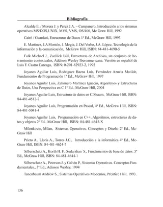 136
Bibliografía
Alcalde E. / Morera J. y Pérez J.A. – Campanero, Introducción a los sistemas
operativos MS/DOS,UNIX, MVS, VMS, OS/400, Mc Graw Hill, 1992
Cairó / Guardati, Estructuras de Datos 1ª Ed., McGraw Hill, 1993
E. Martinez, J.AMontón, J. Megía, J. Del Verbo, J.A. López, Tecnología de la
información y la comunicación, McGraw Hill, ISBN: 84-481-4690-5
Folk Michael J., Zoellick Bill, Estructuras de Archivos, un conjunto de he-
rramientas contextuales, Addison Wesley Iberoamericana. Versión en español de
Luis F. Castro Careaga, ISBN: 0-201-62923-2, 1992
Joyanes Aguilar Luis, Rodríguez Baena Luis, Fernández Azuela Matilde,
Fundamentos de Programación 1ª Ed., McGraw Hill, 1997
Joyanes Aguilar Luis, Zahonero Martínez Ignacio, Algoritmos y Estructuras
de Datos, Una Perspectiva en C 1ª Ed., McGraw Hill, 2004
Joyanes Aguilar Luis, Estructura de datos en C.Shaum, McGraw Hill, ISBN:
84-481-4512-7
Joyanes Aguilar Luis, Programación en Pascal, 4ª Ed., McGraw Hill, ISBN:
84-481-5041-4
Joyanes Aguilar Luis, Programación en C++. Algoritmos, estructuras de da-
tos y objetos 2ª Ed., McGraw Hill, ISBN: 84-481-4645-X
Milenkovic, Milan, Sistemas Operativos. Conceptos y Diseño 2ª Ed., Mc-
Graw Hill
Prieto A., Lloris A., Torres J.C., Introducción a la informática 4ª Ed., Mc-
Graw Hill, ISBN: 84-481-4624-7
Silberschatz A., Korth H. F., Sudarshan S., Fundamentos de base de datos. 5ª
Ed., McGraw Hill, ISBN: 84-481-4644-1
Silberschatz A., Peterson J. y Galvin P., Sistemas Operativos. Conceptos Fun-
damentales., 3ª Ed., Adisson Wesley, 1994
Tanenbaum Andrew S., Sistemas Operativos Modernos, Prentice Hall, 1993.
 
