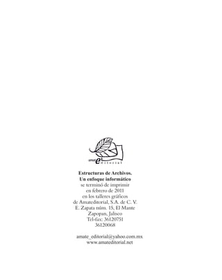 Estructuras de Archivos.
Un enfoque informático
se terminó de imprimir
en febrero de 2011
en los talleres gráficos
de Amateditorial, S.A. de C. V.
E. Zapata núm. 15, El Mante
Zapopan, Jalisco
Tel-fax: 36120751
36120068
amate_editorial@yahoo.com.mx
www.amateditorial.net
 