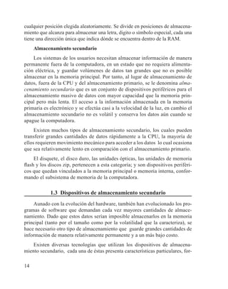 14
cualquier posición elegida aleatoriamente. Se divide en posiciones de almacena-
miento que alcanza para almacenar una letra, digito o símbolo especial, cada una
tiene una dirección única que indica dónde se encuentra dentro de la RAM.
Almacenamiento secundario
Los sistemas de los usuarios necesitan almacenar información de manera
permanente fuera de la computadora, en un estado que no requiera alimenta-
ción eléctrica, y guardar volúmenes de datos tan grandes que no es posible
almacenar en la memoria principal. Por tanto, al lugar de almacenamiento de
datos, fuera de la CPU y del almacenamiento primario, se le denomina alma-
cenamiento secundario que es un conjunto de dispositivos periféricos para el
almacenamiento masivo de datos con mayor capacidad que la memoria prin-
cipal pero más lenta. El acceso a la información almacenada en la memoria
primaria es electrónico y se efectúa casi a la velocidad de la luz, en cambio el
almacenamiento secundario no es volátil y conserva los datos aún cuando se
apague la computadora.
Existen muchos tipos de almacenamiento secundario, los cuales pueden
transferir grandes cantidades de datos rápidamente a la CPU, la mayoría de
ellos requieren movimiento mecánico para acceder a los datos lo cual ocasiona
que sea relativamente lento en comparación con el almacenamiento primario.
El disquete, el disco duro, las unidades ópticas, las unidades de memoria
flash y los discos zip, pertenecen a esta categoría; y son dispositivos periféri-
cos que quedan vinculados a la memoria principal o memoria interna, confor-
mando el subsistema de memoria de la computadora.
1.3 Dispositivos de almacenamiento secundario
Aunado con la evolución del hardware, también han evolucionado los pro-
gramas de software que demandan cada vez mayores cantidades de almace-
namiento. Dado que estos datos serían imposible almacenarlos en la memoria
principal (tanto por el tamaño como por la volatilidad que la caracteriza), se
hace necesario otro tipo de almacenamiento que guarde grandes cantidades de
información de manera relativamente permanente y a un más bajo costo.
Existen diversas tecnologías que utilizan los dispositivos de almacena-
miento secundario, cada una de éstas presenta características particulares, for-
 